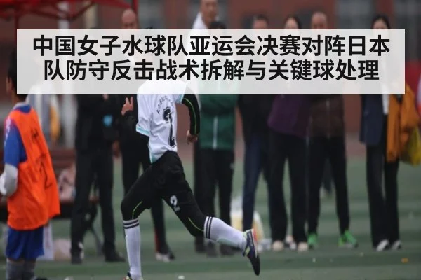 中国女子水球队亚运会决赛对阵日本队防守反击战术拆解与关键球处理
